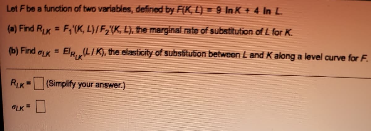 Let Fbe a function of two variables, defined by F(K, L) = 9 In K+ 4 In L.
(a) Find RK = F,'(K, L}/F2'(K, L), the marginal rate of substitution of L for K.
%3D
(b) Find aK = ElR(LIK), the elasticity of substitution between L and Kalong a level curve for F.
%3D
RLK =(Simplify your answer.)
%3D
OLK =
