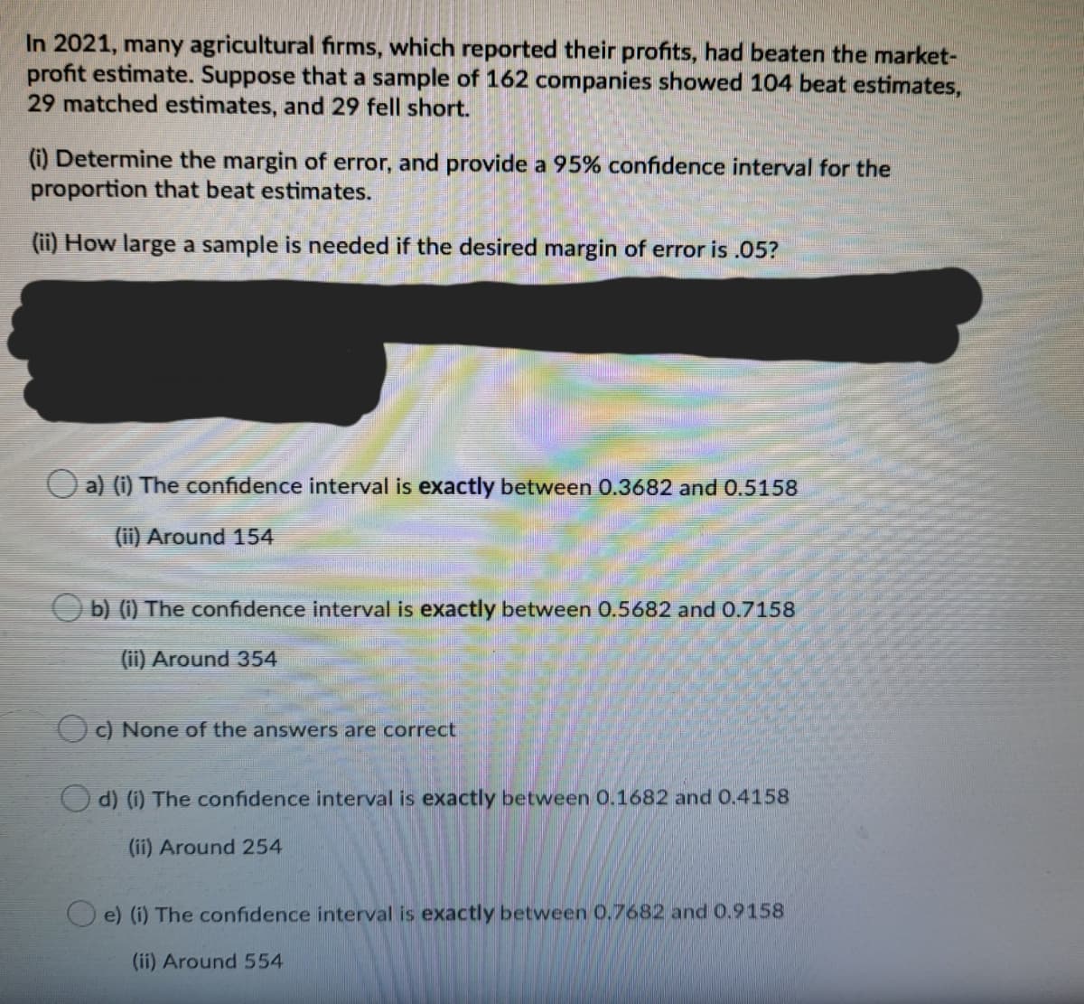 In 2021, many agricultural firms, which reported their profits, had beaten the market-
profit estimate. Suppose that a sample of 162 companies showed 104 beat estimates,
29 matched estimates, and 29 fell short.
(i) Determine the margin of error, and provide a 95% confidence interval for the
proportion that beat estimates.
(ii) How large a sample is needed if the desired margin of error is .05?
O a) (i) The cConfidence interval is exactly between 0.3682 and 0.5158
(ii) Around 154
O b) (i) The confidence interval is exactly between 0.5682 and 0.7158
(ii) Around 354
O) None of the answers are correct
O d) (i) The confidence interval is exactly between 0.1682 and 0.4158
(ii) Around 254
O e) (i) The confidence interval is exactly between 0.7682 and 0.9158
(ii) Around 554
