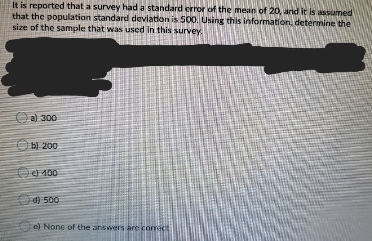 It is reported that a survey had a standard error of the mean of 20, and it is assumed
that the population standard deviation is 500. Using this information, determine the
size of the sample that was used in this survey.
a) 300
b) 200
c) 400
O d) 500
() e) None of the answers are correct
