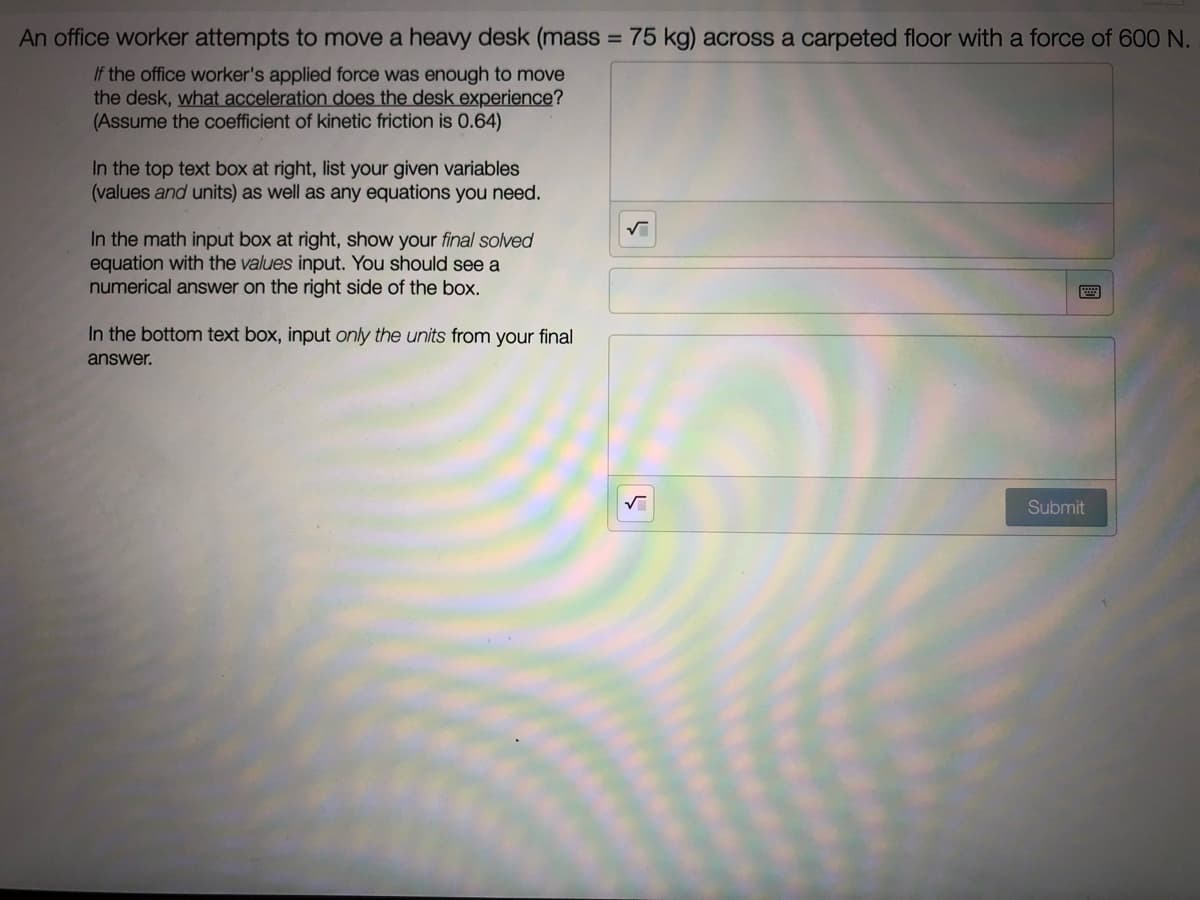 An office worker attempts to move a heavy desk (mass = 75 kg) across a carpeted floor with a force of 600 N.
%3D
If the office worker's applied force was enough to move
the desk, what acceleration does the desk experience?
(Assume the coefficient of kinetic friction is 0.64)
In the top text box at right, list your given variables
(values and units) as well as any equations you need.
In the math input box at right, show your final solved
equation with the values input. You should see a
numerical answer on the right side of the box.
In the bottom text box, input only the units from your final
answer.
Submit
