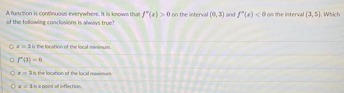 A function is continuous everywhere. It is known that f"(x) > 0 on the interval (0, 3) and f"(x) <0 on the interval (3, 5). Which
of the following conclusions is always true?
O r = 3 is the location of the local minimum.
O f" (3) = 0.
O r = 3 is the location of the local maximum
O r = 3 is a point of inflection.
