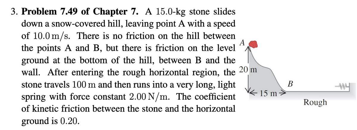 3. Problem 7.49 of Chapter 7. A 15.0-kg stone slides
down a snow-covered hill, leaving point A with a speed
of 10.0 m/s. There is no friction on the hill between
A
the points A and B, but there is friction on the level
ground at the bottom of the hill, between B and the
wall. After entering the rough horizontal region, the 20 m
stone travels 100 m and then runs into a very long, light
spring with force constant 2.00 N/m. The coefficient
of kinetic friction between the stone and the horizontal
ground is 0.20.
15 m
B
Rough
W