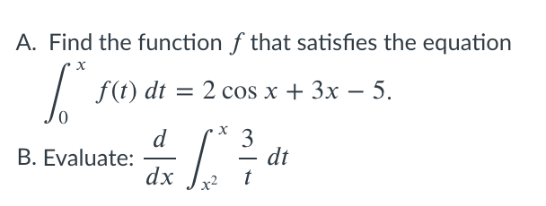 A. Find the function f that satisfies the equation
f(t) dt = 2 cos x + 3x – 5.
%|
d
B. Evaluate:
dx
3
dt
t
-
x2
