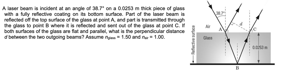 A laser beam is incident at an angle of 38.7° on a 0.0253 m thick piece of glass
with a fully reflective coating on its bottom surface. Part of the laser beam is
reflected off the top surface of the glass at point A, and part is transmitted through
the glass to point B where it is reflected and sent out of the glass at point C. If
both surfaces of the glass are flat and parallel, what is the perpendicular distance
d between the two outgoing beams? Assume nglass= 1.50 and nair = 1.00.
Reflective surface
Air
Glass
38.7⁰
A
B
0.0253 m