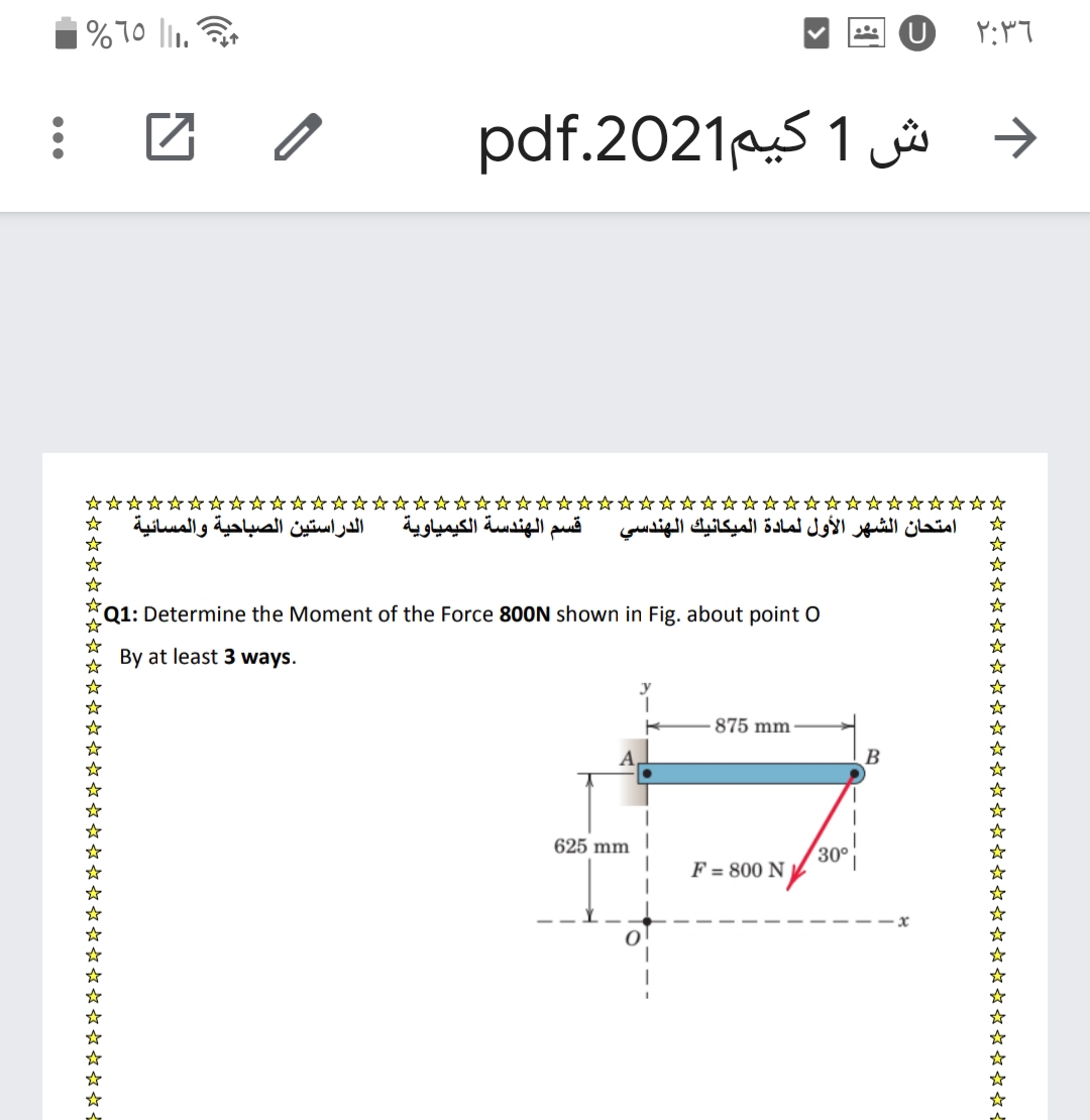 U
د ش 1 كيم2021.pdf
****☆☆☆☆☆☆☆☆
☆☆☆☆☆
الدراستين الصباحية والمسائية
قسم الهندسة الكيمياوية
امتحان الشهر الأول لمادة الميكانيك الهندسي
Q1: Determine the Moment of the Force 800N shown in Fig. about point O
By at least 3 ways.
875 mm
B
625 mm
30°
F = 800 N /
******☆*****☆***** ****** *****☆*
** ******-
* *****☆***********
