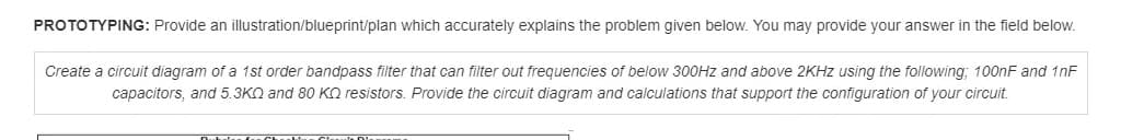 PROTOTYPING: Provide an illustration/blueprint/plan which accurately explains the problem given below. You may provide your answer in the field below.
Create a circuit diagram of a 1st order bandpass filter that can filter out frequencies of below 300HZ and above 2KHZ using the following: 100nF and 1nF
capacitors, and 5.3KN and 80 KO resistors. Provide the circuit diagram and calculations that support the configuration of your circuit.
