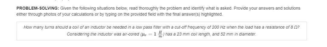 PROBLEM-SOLVING: Given the following situations below, read thoroughly the problem and identify what is asked. Provide your answers and solutions
either through photos of your calculations or by typing on the provided field with the final answer(s) highlighted.
How many turns should a coil of an inductor be needed in a low pass filter with a cut-off frequency of 200 Hz when the load has a resistance of 8 0?
Considering the inductor was air-cored (u, = 1 4) has a 23 mm coil length, and 52 mm in diameter.
