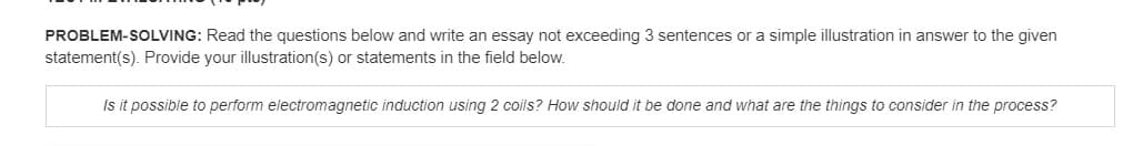 PROBLEM-SOLVING: Read the questions below and write an essay not exceeding 3 sentences or a simple illustration in answer to the given
statement(s). Provide your illustration(s) or statements in the field below.
Is it possible to perform electromagnetic induction using 2 coils? How should it be done and what are the things to consider in the process?
