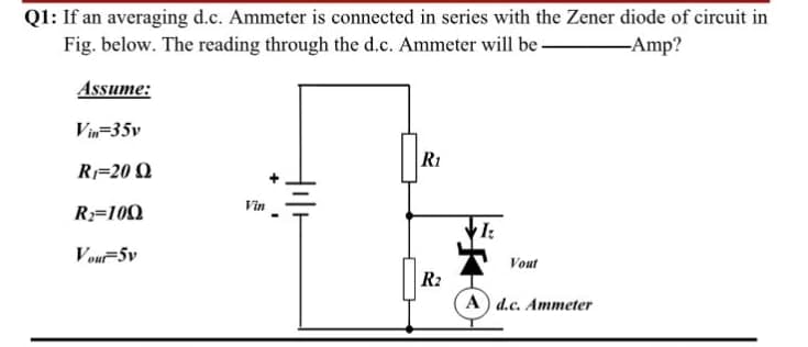 Q1: If an averaging d.c. Ammeter is connected in series with the Zener diode of circuit in
Fig. below. The reading through the d.c. Ammeter will be -
-Amp?
Assume:
Vin=35v
R1
R=20 Q
Vin
R3=100
Vou-5v
Vout
R2
A) d.c. Ammeter
