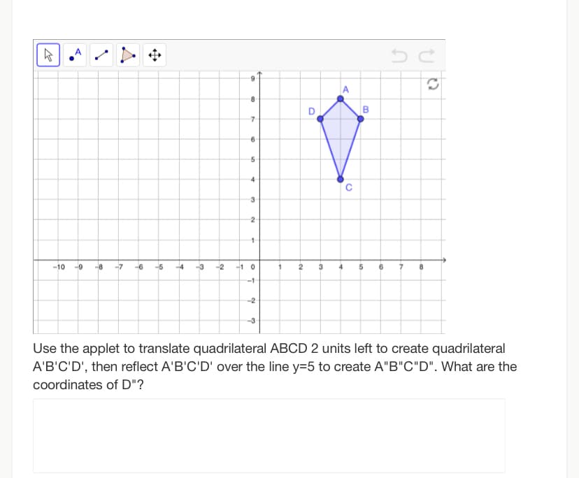 A
A
D
6
5
-10
--9
-8
-6
-5
-4
-2
-1 0
3
-1
-2
Use the applet to translate quadrilateral ABCD 2 units left to create quadrilateral
A'B'C'D', then reflect A'B'C'D' over the line y=5 to create A"B"C"D". What are the
coordinates of D"?
8.
1.
