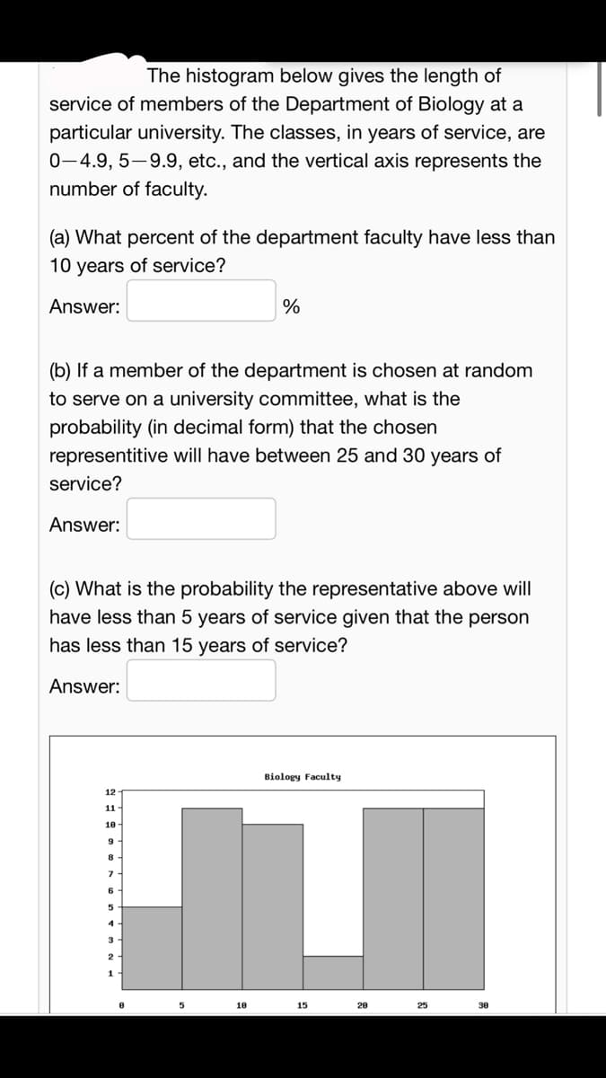 The histogram below gives the length of
service of members of the Department of Biology at a
particular university. The classes, in years of service, are
0-4.9, 5-9.9, etc., and the vertical axis represents the
number of faculty.
(a) What percent of the department faculty have less than
10 years of service?
Answer:
(b) If a member of the department is chosen at random
to serve on a university committee, what is the
probability (in decimal form) that the chosen
representitive will have between 25 and 30 years of
service?
Answer:
(c) What is the probability the representative above will
have less than 5 years of service given that the person
has less than 15 years of service?
Answer:
12
11.
10
9
8
7
%
6
5
4
18
Biology Faculty
15
20