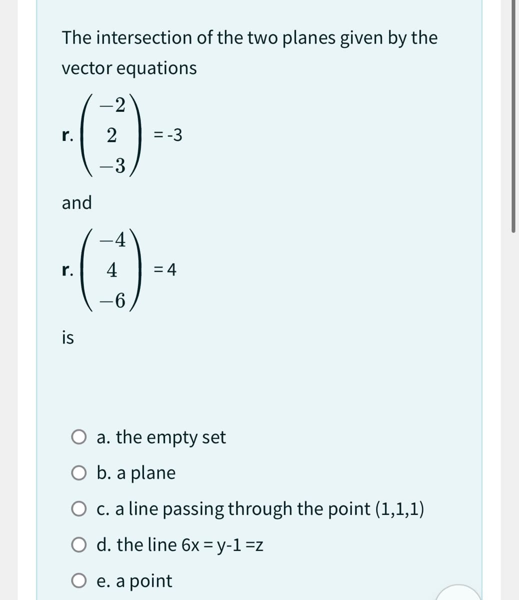 The intersection of the two planes given by the
vector equations
r.
and
is
2
- 3
-4
-6
= -3
= 4
O a. the empty se
O b. a plane
O c. a line passing through the point (1,1,1)
d. the line 6x=y-1 =z
O e. a point