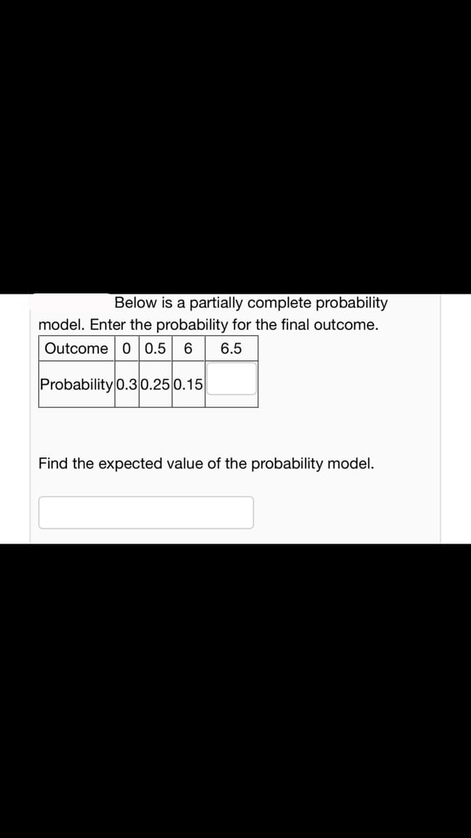 Below is a partially complete probability
model. Enter the probability for the final outcome.
Outcome 0 0.5 6 6.5
Probability 0.30.25 0.15
Find the expected value of the probability model.