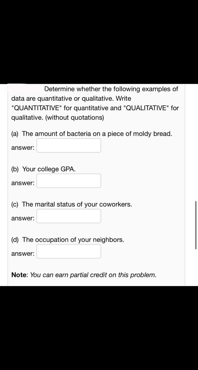 Determine whether the following examples of
data are quantitative or qualitative. Write
"QUANTITATIVE" for quantitative and "QUALITATIVE" for
qualitative. (without quotations)
(a) The amount of bacteria on a piece of moldy bread.
answer:
(b) Your college GPA.
answer:
(c) The marital status of your coworkers.
answer:
(d) The occupation of your neighbors.
answer:
Note: You can earn partial credit on this problem.