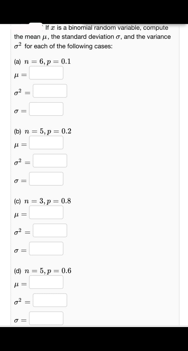 If x is a binomial random variable, compute
the mean, the standard deviation o, and the variance
2 for each of the following cases:
(a) n = = 6, p = 0.1
fl =
0²:
%
σ=
=
(b) n = 5, p = 0.2
fl =
0².
σ=
(c) n = 3, p = 0.8
fl =
0²:
0 =
0²
||
(d) n = 5, p = 0.6
fl =
%
0 =