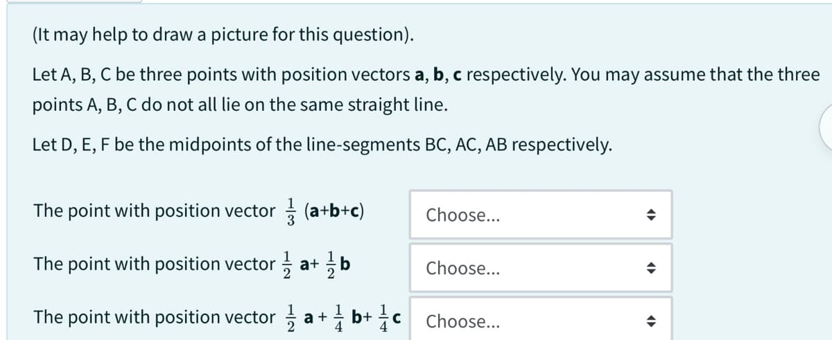 (It may help to draw a picture for this question).
Let A, B, C be three points with position vectors a, b, c respectively. You may assume that the three
points A, B, C do not all lie on the same straight line.
Let D, E, F be the midpoints of the line-segments BC, AC, AB respectively.
The point with position vector (a+b+c)
The point with position vector/1 a+ /b
The point with position vector a+b+c
Choose...
Choose...
Choose...
(▶
◆
<▶►