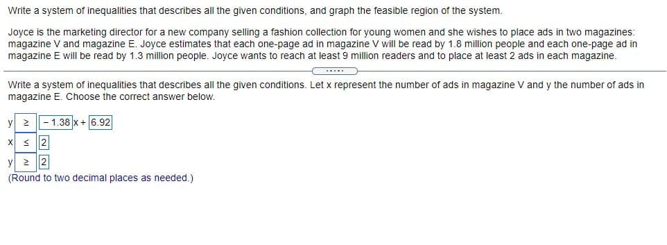 Write a system of inequalities that describes all the given conditions, and graph the feasible region of the system.
Joyce is the marketing director for a new company selling a fashion collection for young women and she wishes to place ads in two magazines:
magazine V and magazine E. Joyce estimates that each one-page ad in magazine V will be read by 1.8 million people and each one-page ad in
magazine E will be read by 1.3 million people. Joyce wants to reach at least 9 million readers and to place at least 2 ads in each magazine.
....
Write a system of inequalities that describes all the given conditions. Let x represent the number of ads in magazine V and y the number of ads in
magazine E. Choose the correct answer below,
y
- 1.38 x+ 6.92
X
< 2
y
2
(Round to two decimal places as needed.)
