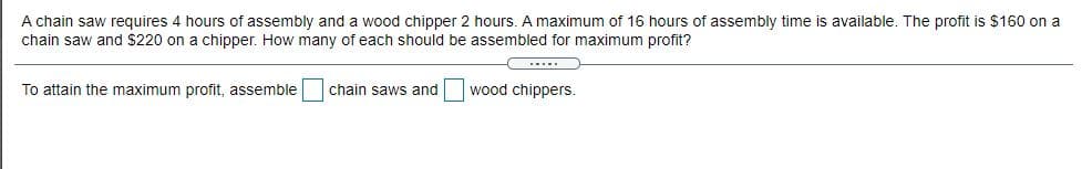 A chain saw requires 4 hours of assembly and a wood chipper 2 hours. A maximum of 16 hours of assembly time is available. The profit is $160 on a
chain saw and $220 on a chipper. How many of each should be assembled for maximum profit?
****
To attain the maximum profit, assemble
chain saws and
wood chippers.
