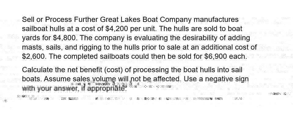 Sell or Process Further Great Lakes Boat Company manufactures
sailboat hulls at a cost of $4,200 per unit. The hulls are sold to boat
yards for $4,800. The company is evaluating the desirability of adding
masts, sails, and rigging to the hulls prior to sale at an additional cost of
$2,600. The completed sailboats could then be sold for $6,900 each.
Calculate the net benefit (cost) of processing the boat hulls into sail
_boats. Assume sales volume will not be affected. Use a negative sign
with your answer, if appropriate
not be