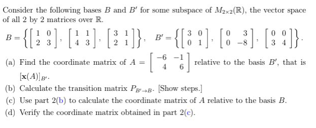 Consider the following bases B and B' for some subspace of M2x2(R), the vector space
of all 2 by 2 matrices over R.
n-{[: :] [:}] [::}
- {[i '].
0 0
3 4
1 0
1 1
3 1
3 0
3
B =
B' =
2 3
3
2
-8
-6 -1
(a) Find the coordinate matrix of A
relative to the basis B', that is
[x(A)]g"-
(b) Calculate the transition matrix Pg¬B- [Show steps.]
(c) Use part 2(b) to calculate the coordinate matrix of A relative to the basis B.
(d) Verify the coordinate matrix obtained in part 2(c).

