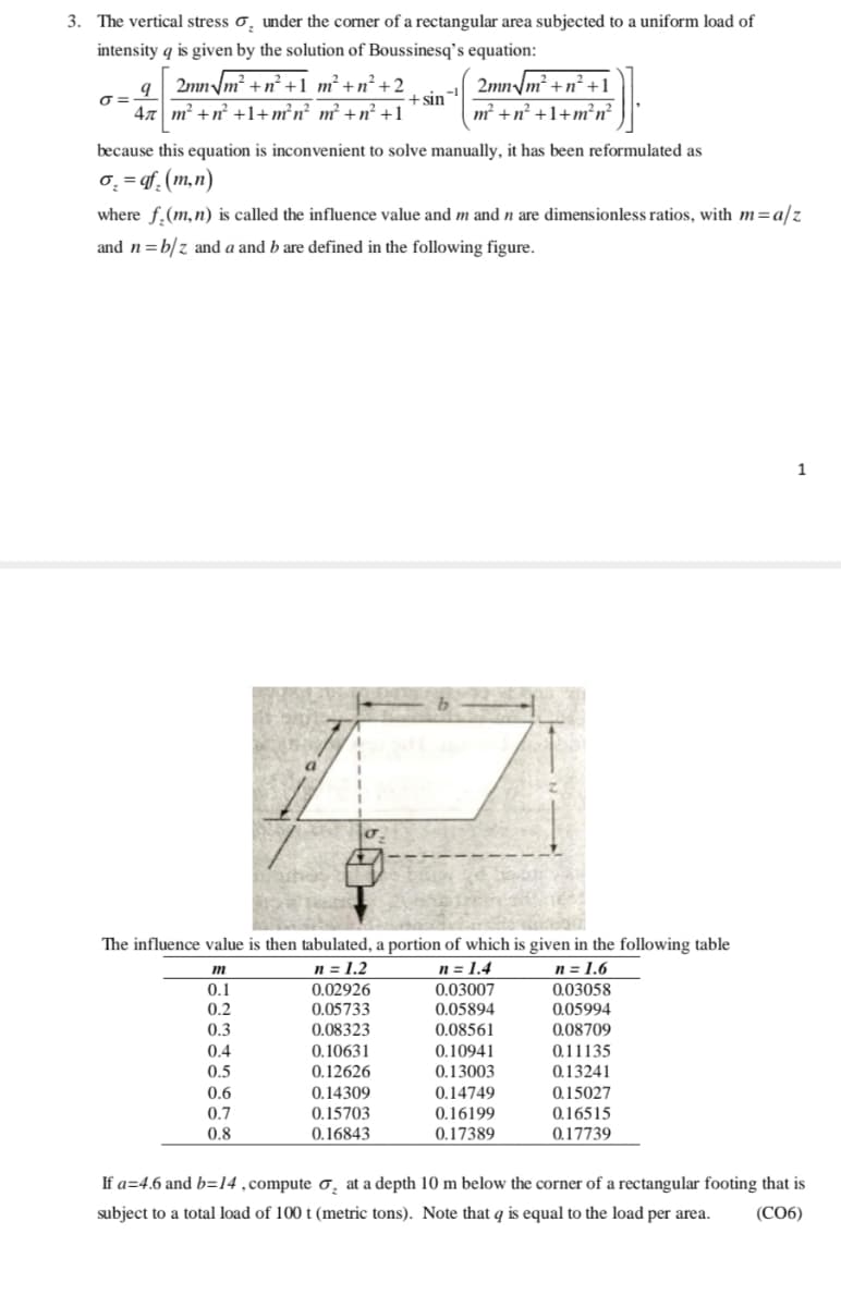 3. The vertical stress o̟ under the corner of a rectangular area subjected to a uniform load of
intensity q is given by the solution of Boussinesq's equation:
2mn /m² +n² +1 m² + n² +2
+ sin
47 m² +n² +1+m²n² m² +n² +1
2mn/m² +n² +1
m² +n² +1+m²n²
O =
because this equation is inconvenient to solve manually, it has been reformulated as
0̟ = qf (m,n)
where f.(m,n) is called the influence value and m and n are dimensionless ratios, with m=a/z
and n=b/z and a and b are defined in the following figure.
1
The influence value is then tabulated, a portion of which is given in the following table
n = 1.2
n = 1.4
0.03007
0.05894
0.08561
n = 1.6
0.1
0.02926
0.03058
0.2
0.05733
0.05994
0.3
0.08323
0.08709
0.4
0.10631
0.10941
0.11135
0.13003
0.14749
0.16199
0.5
0.12626
0.13241
0.15027
0.16515
0.17739
0.6
0.14309
0.7
0.15703
0.8
0.16843
0.17389
If a=4.6 and b=14,compute o̟ at a depth 10 m below the corner of a rectangular footing that is
subject to a total load of 100 t (metric tons). Note that q is equal to the load per area.
(CO6)
