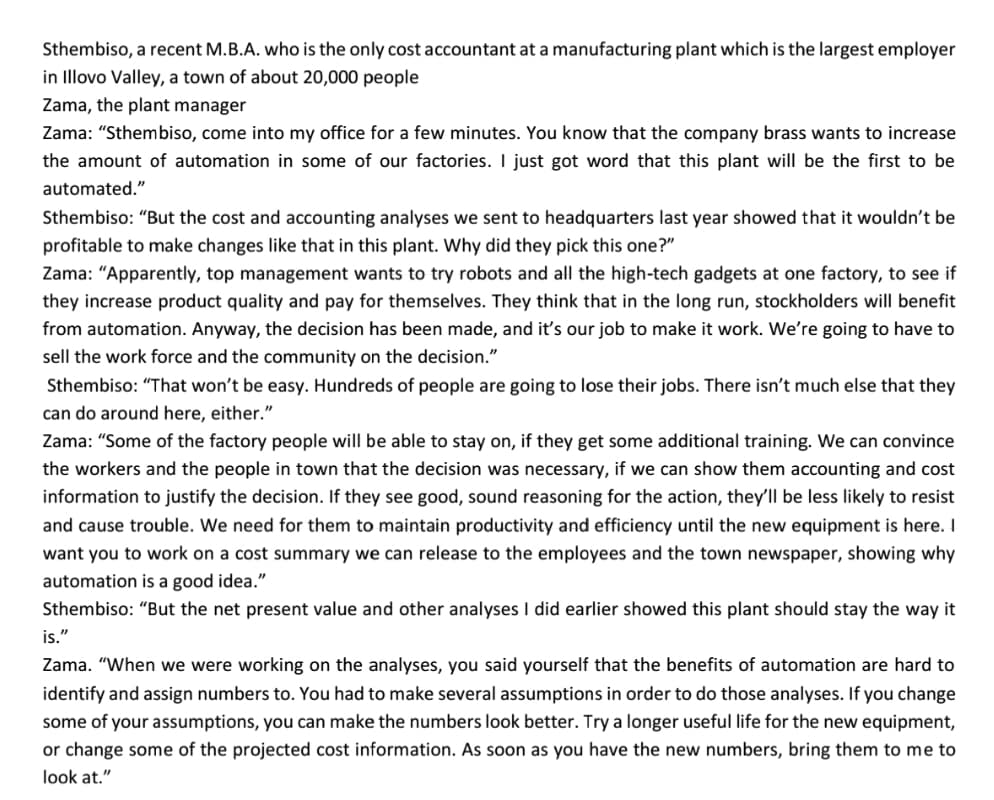 Sthembiso, a recent M.B.A. who is the only cost accountant at a manufacturing plant which is the largest employer
in Illovo Valley, a town of about 20,000 people
Zama, the plant manager
Zama: "Sthembiso, come into my office for a few minutes. You know that the company brass wants to increase
the amount of automation in some of our factories. I just got word that this plant will be the first to be
automated."
Sthembiso: "But the cost and accounting analyses we sent to headquarters last year showed that it wouldn't be
profitable to make changes like that in this plant. Why did they pick this one?"
Zama: "Apparently, top management wants to try robots and all the high-tech gadgets at one factory, to see if
they increase product quality and pay for themselves. They think that in the long run, stockholders will benefit
from automation. Anyway, the decision has been made, and it's our job to make it work. We're going to have to
sell the work force and the community on the decision."
Sthembiso: "That won't be easy. Hundreds of people are going to lose their jobs. There isn't much else that they
can do around here, either."
Zama: "Some of the factory people will be able to stay on, if they get some additional training. We can convince
the workers and the people in town that the decision was necessary, if we can show them accounting and cost
information to justify the decision. If they see good, sound reasoning for the action, they'll be less likely to resist
and cause trouble. We need for them to maintain productivity and efficiency until the new equipment is here. I
want you to work on a cost summary we can release to the employees and the town newspaper, showing why
automation is a good idea."
Sthembiso: "But the net present value and other analyses I did earlier showed this plant should stay the way it
is."
Zama. "When we were working on the analyses, you said yourself that the benefits of automation are hard to
identify and assign numbers to. You had to make several assumptions in order to do those analyses. If you change
some of your assumptions, you can make the numbers look better. Try a longer useful life for the new equipment,
or change some of the projected cost information. As soon as you have the new numbers, bring them to me to
look at."
