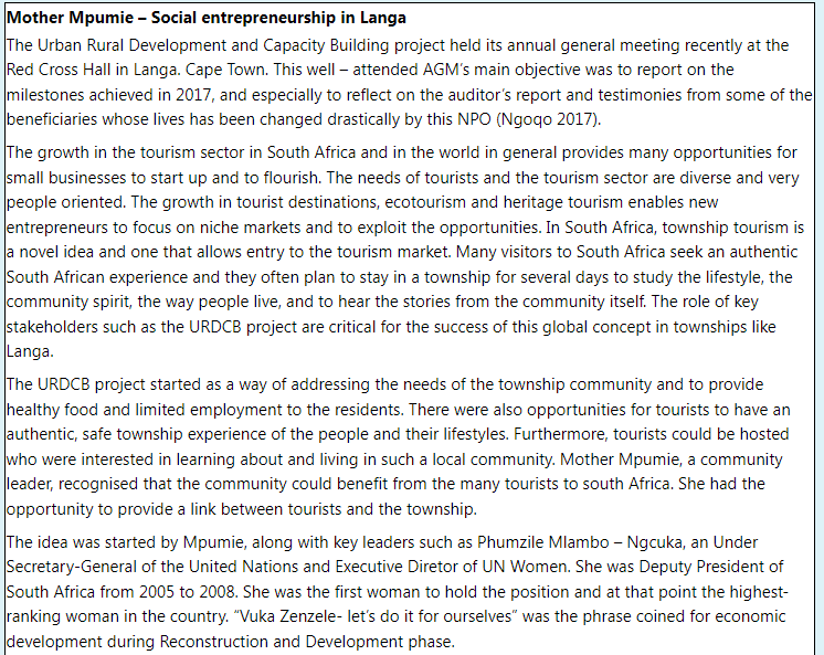 Mother Mpumie - Social entrepreneurship in Langa
The Urban Rural Development and Capacity Building project held its annual general meeting recently at the
Red Cross Hall in Langa. Cape Town. This well-attended AGM's main objective was to report on the
milestones achieved in 2017, and especially to reflect on the auditor's report and testimonies from some of the
beneficiaries whose lives has been changed drastically by this NPO (Ngogo 2017).
The growth in the tourism sector in South Africa and in the world in general provides many opportunities for
small businesses to start up and to flourish. The needs of tourists and the tourism sector are diverse and very
people oriented. The growth in tourist destinations, ecotourism and heritage tourism enables new
entrepreneurs to focus on niche markets and to exploit the opportunities. In South Africa, township tourism is
a novel idea and one that allows entry to the tourism market. Many visitors to South Africa seek an authentic
South African experience and they often plan to stay in a township for several days to study the lifestyle, the
community spirit, the way people live, and to hear the stories from the community itself. The role of key
stakeholders such as the URDCB project are critical for the success of this global concept in townships like
Langa.
The URDCB project started as a way of addressing the needs of the township community and to provide
healthy food and limited employment to the residents. There were also opportunities for tourists to have an
authentic, safe township experience of the people and their lifestyles. Furthermore, tourists could be hosted
who were interested in learning about and living in such a local community. Mother Mpumie, a community
leader, recognised that the community could benefit from the many tourists to south Africa. She had the
opportunity to provide a link between tourists and the township.
The idea was started by Mpumie, along with key leaders such as Phumzile Mlambo-Ngcuka, an Under
Secretary-General of the United Nations and Executive Diretor of UN Women. She was Deputy President of
South Africa from 2005 to 2008. She was the first woman to hold the position and at that point the highest-
ranking woman in the country. "Vuka Zenzele- let's do it for ourselves" was the phrase coined for economic
development during Reconstruction and Development phase.