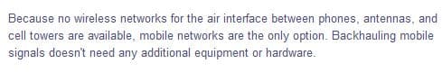 Because no wireless networks for the air interface between phones, antennas, and
cell towers are available, mobile networks are the only option. Backhauling mobile
signals doesn't need any additional equipment or hardware.
