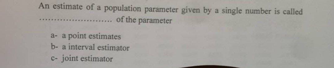 An estimate of a population parameter given by a single number is called
of the
parameter
a- a point estimates
b- a interval estimator
c- joint estimator
