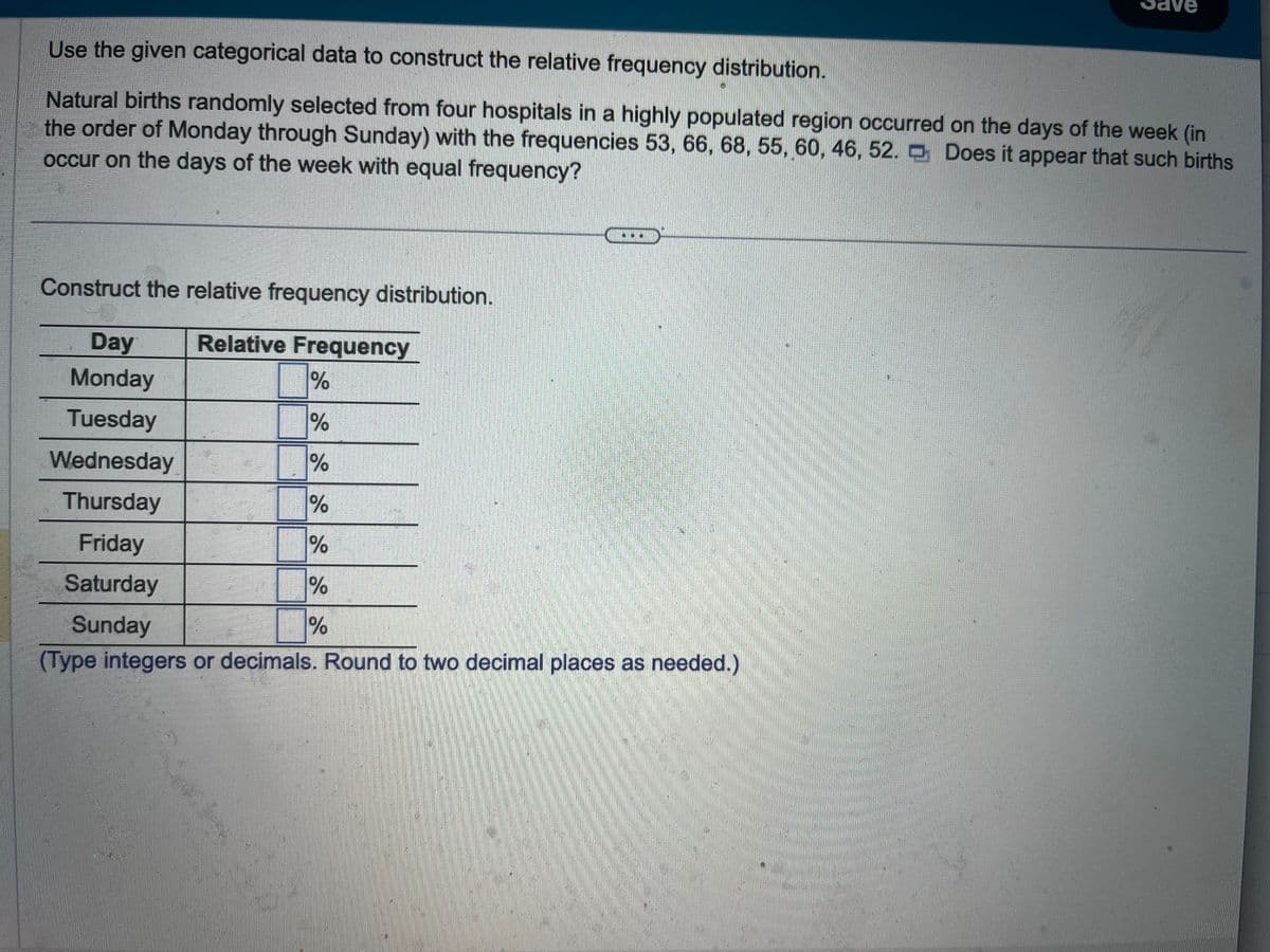 Use the given categorical data to construct the relative frequency distribution.
Natural births randomly selected from four hospitals in a highly populated region occurred on the days of the week (in
the order of Monday through Sunday) with the frequencies 53, 66, 68, 55, 60, 46, 52. Does it appear that such births
occur on the days of the week with equal frequency?
Construct the relative frequency distribution.
Relative Frequency
Day
Monday
%
Tuesday
%
Wednesday
%
Thursday
%
Friday
%
Saturday
Sunday
(Type integers or decimals. Round to two decimal places as needed.)
28 28 28
%
Save
%