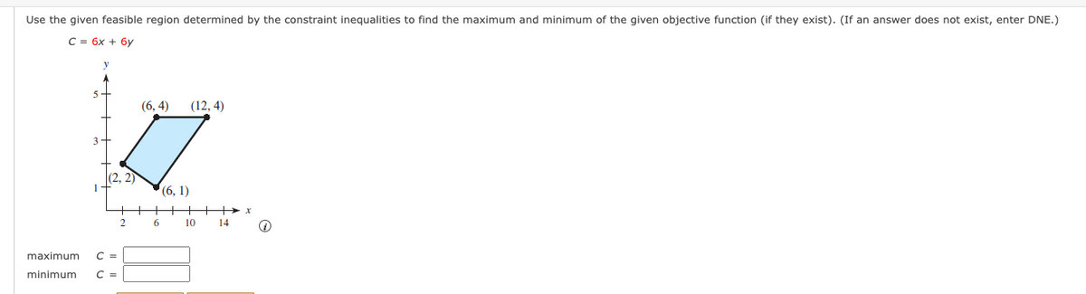 Use the given feasible region determined by the constraint inequalities to find the maximum and minimum of the given objective function (if they exist). (If an answer does not exist, enter DNE.)
C = 6x + 6y
5+
(6,4)
(12, 4)
3
(2, 2)
2
maximum C =
minimum C =
6
(6, 1)
10
14
+