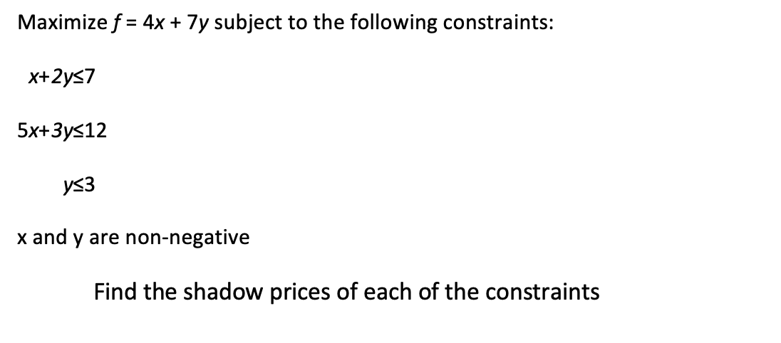 Maximize f = 4x + 7y subject to the following constraints:
x+2y≤7
5x+3y≤12
y≤3
x and y are non-negative
Find the shadow prices of each of the constraints