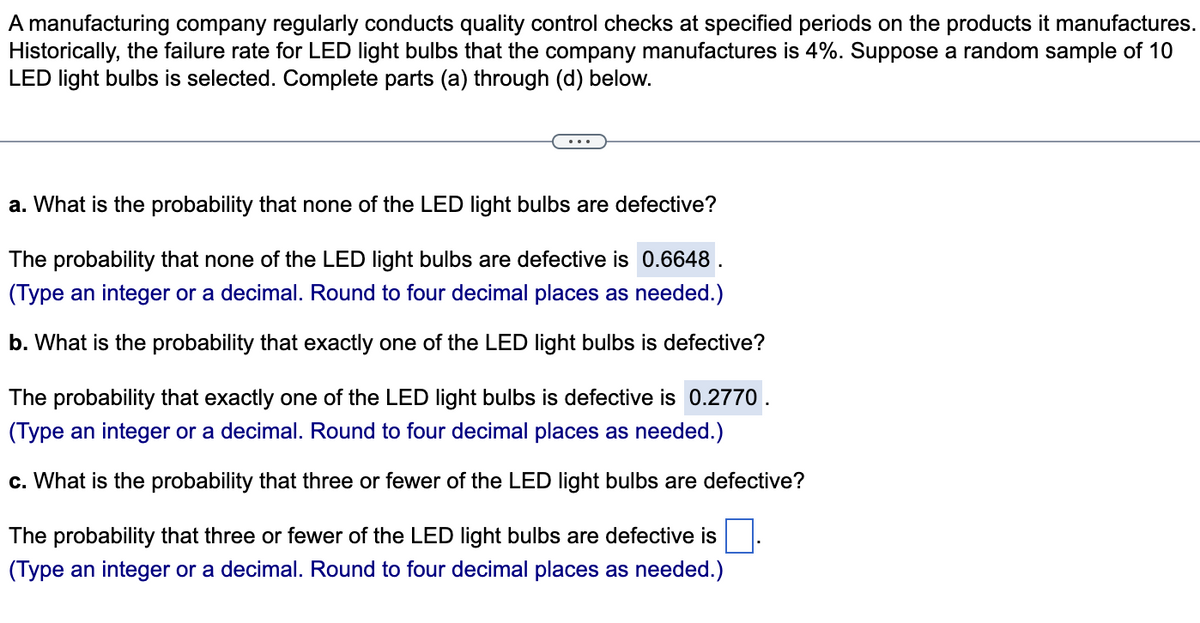 A manufacturing company regularly conducts quality control checks at specified periods on the products it manufactures.
Historically, the failure rate for LED light bulbs that the company manufactures is 4%. Suppose a random sample of 10
LED light bulbs is selected. Complete parts (a) through (d) below.
a. What is the probability that none of the LED light bulbs are defective?
The probability that none of the LED light bulbs are defective is 0.6648 .
(Type an integer or a decimal. Round to four decimal places as needed.)
b. What is the probability that exactly one of the LED light bulbs is defective?
The probability that exactly one of the LED light bulbs is defective is 0.2770.
(Type an integer or a decimal. Round to four decimal places as needed.)
c. What is the probability that three or fewer of the LED light bulbs are defective?
The probability that three or fewer of the LED light bulbs are defective is
(Type an integer or a decimal. Round to four decimal places as needed.)