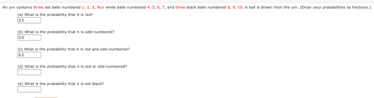 An urn contains three red balls numbered 1, 2, 3, four white balls numbered 4, 5, 6, 7, and three black balls numbered 8, 9, 10. A ball is drawn from the urn. (Enter your probabilities as fractions.)
(a) What is the probability that it is red?
0.3
(b) What is the probability that it is odd-numbered?
0.5
(c) What is the probability that it is red and odd-numbered?
0.2
(d) What is the probability that it is red or odd-numbered?
(e) What is the probability that it is not black?