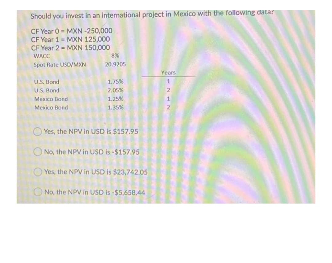 Should you invest in an international project in Mexico with the following data?
CF Year 0 = MXN -250,000
CF Year 1 MXN 125,000
CF Year 2 = MXN 150,000
WACC
8%
Spot Rate USD/MXN
20.9205
Years
U.S. Bond
1.75%
1
U.S. Bond
2.05%
Mexico Bond
1.25%
1
Mexico Bond
1.35%
O Yes, the NPV in USD is $157.95
O No, the NPV in USD is -$157.95
Yes, the NPV in USD is $23,742.05
ONo, the NPV in USD is -$5,658.44
