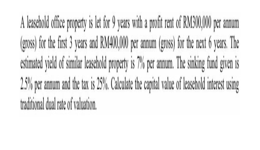 A leshold ofice popety is et fr years ih a proft rent of RMG0,00 pr amum
(gros)fr he fit yas and RMA0,00 pr amum gros) forte net yas.The
annum (gross) for the next 6 years. The
estimated yield of smlar asold poperty is 7% pramun. The siking find givn is
2.5% per annum
tax
tradtional dul at of valation
