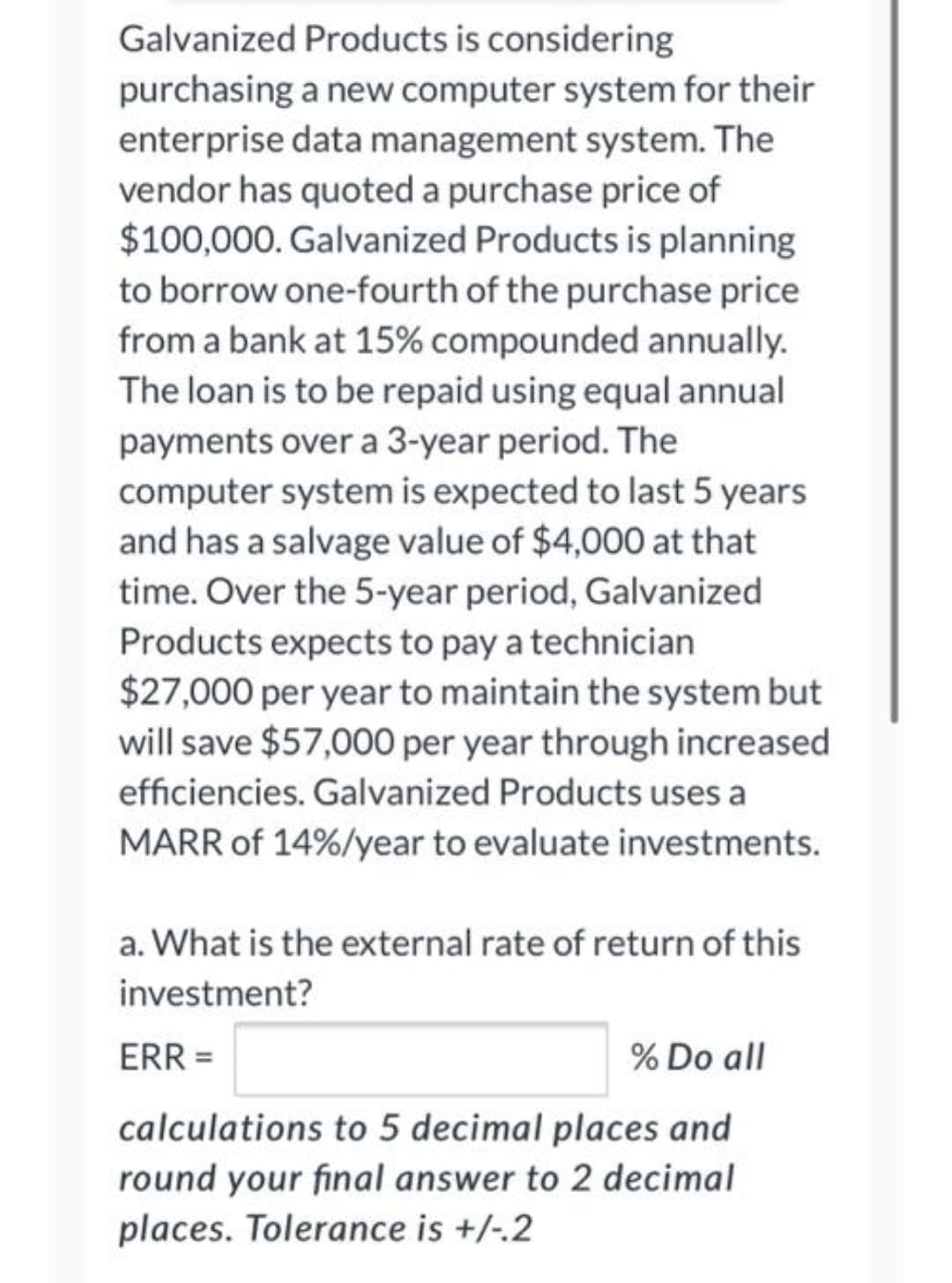 Galvanized Products is considering
purchasing a new computer system for their
enterprise data management system. The
vendor has quoted a purchase price of
$100,000. Galvanized Products is planning
to borrow one-fourth of the purchase price
from a bank at 15% compounded annually.
The loan is to be repaid using equal annual
payments over a 3-year period. The
computer system is expected to last 5 years
and has a salvage value of $4,000 at that
time. Over the 5-year period, Galvanized
Products expects to pay a technician
$27,000 per year to maintain the system but
will save $57,000 per year through increased
efficiencies. Galvanized Products uses a
MARR of 14%/year to evaluate investments.
a. What is the external rate of return of this
investment?
ERR =
% Do all
calculations to 5 decimal places and
round your final answer to 2 decimal
places. Tolerance is +/-.2
