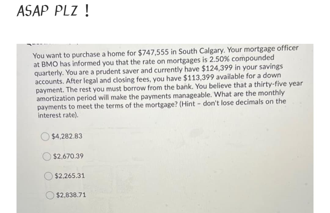 ASAP PLZ !
You want to purchase a home for $747,555 in South Calgary. Your mortgage officer
at BMO has informed you that the rate on mortgages is 2.50% compounded
quarterly. You are a prudent saver and currently have $124,399 in your savings
accounts. After legal and closing fees, you have $113,399 available for a down
payment. The rest you must borrow from the bank. You believe that a thirty-five year
amortization period will make the payments manageable. What are the monthly
payments to meet the terms of the mortgage? (Hint don't lose decimals on the
interest rate).
$4,282.83
$2,670.39
$2,265.31
$2,838.71
