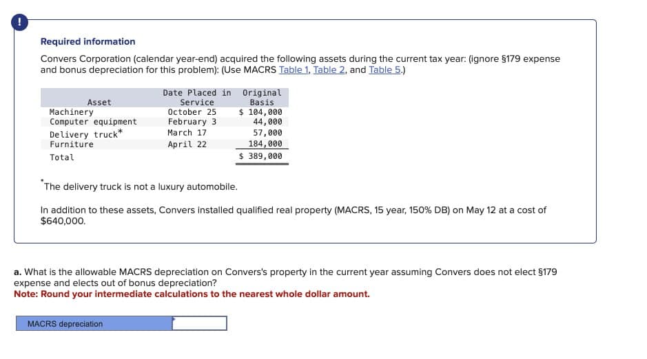 !
Required information
Convers Corporation (calendar year-end) acquired the following assets during the current tax year: (ignore §179 expense
and bonus depreciation for this problem): (Use MACRS Table 1, Table 2, and Table 5.)
Asset
Machinery
Computer equipment
Delivery truck*
Furniture
Total
Date Placed in Original
Basis
Service
October 25
February 3
March 17
$ 104,000
April 22
44,000
57,000
184,000
$ 389,000
"The delivery truck is not a luxury automobile.
In addition to these assets, Convers installed qualified real property (MACRS, 15 year, 150% DB) on May 12 at a cost of
$640,000.
a. What is the allowable MACRS depreciation on Convers's property in the current year assuming Convers does not elect §179
expense and elects out of bonus depreciation?
Note: Round your intermediate calculations to the nearest whole dollar amount.
MACRS depreciation