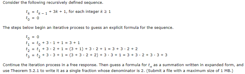 Consider the following recursively defined sequence.
+ 3k + 1, for each integer k 2 1
tk = 'k - 1
to = 0
The steps below begin an iterative process to guess an explicit formula for the sequence.
to = 0
t = to
t, = t, + 3· 2 + 1 = (3 + 1) + 3· 2 + 1 = 3 + 3· 2 + 2
t, = t, + 3· 3 + 1 = (3 + 3· 2 + 2) + 3· 3 + 1 = 3 + 3· 2 + 3 · 3 + 3
+ 3.1 + 1 = 3 + 1
Continue the iteration process in a free response. Then guess a formula for t, as a summation written in expanded form, and
use Theorem 5.2.1 to write it as a single fraction whose denominator is 2. (Submit a file with a maximum size of 1 MB.)
