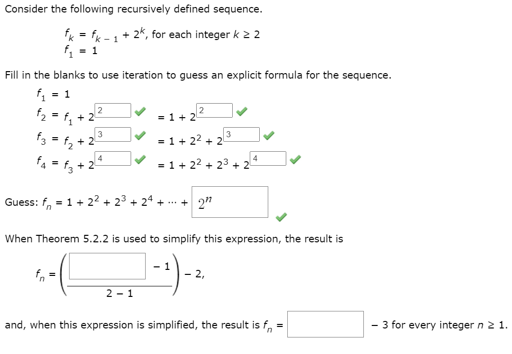 Consider the following recursively defined sequence.
fk = fx
2k, for each integer k 2 2
%3D
- 1
= 1
Fill in the blanks to use iteration to guess an explicit formula for the sequence.
f1
= 1
2 = f, + 22
f3 = 1, + 22
f, = f, + 2-
2
= 1 + 2
3
= 1 + 22 + 2
4
4
= 1 + 22 + 23 + 2
4
Guess: f, = 1 + 22 + 23
+ 24 + ... + 2"
When Theorem 5.2.2 is used to simplify this expression, the result is
1
In
2,
2 - 1
and, when this expression is simplified, the result is f,
- 3 for every integer n 2 1.
