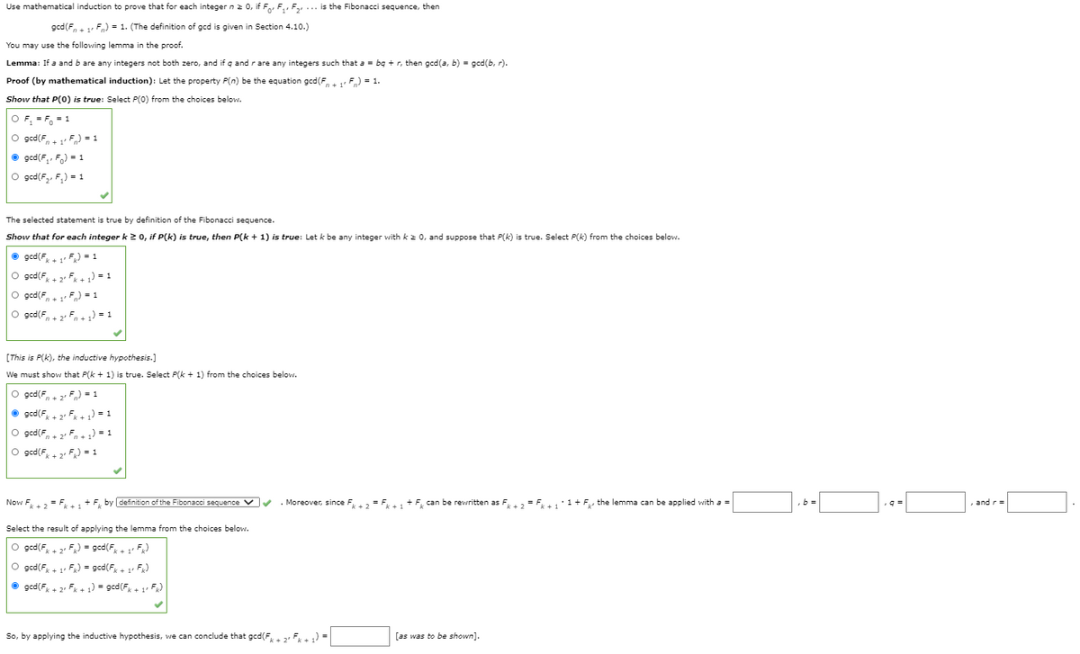 Use mathematical induction to prove that for each integer n2 0, if Fo, F,, F, ... is the Fibonacci sequence, then
gcd(F, + 1 Fn) = 1. (The definition of gcd is given in Section 4.10.)
You may use the following lemma in the proof.
Lemma: If a and b are any integers not both zero, and if q and rare any integers such that a = bg + r, then gcd(a, b) = gcd(b, r).
Proof (by mathematical induction): Let the property P(n) be the equation gcd(F, F) = 1.
Show that P(0) is true: Select P(0) from the choices below.
O F, = F, = 1
O gcd(F,+ F) = 1
O gcd(F,, F,) = 1
O gcd(F,, F,) = 1
The selected statement is true by definition of the Fibonacci sequence.
Show that for each integer k 2 0, if P(k) is true, then P(k + 1) is true: Let k be any integer with k z 0, and suppose that P(k) is true. Select P(k) from the choices below.
O gcd(F, + 1 F) = 1
O gcd(F + 2 Fx + ) = 1
O gcd(F, + 1 F,) =1
O gcd(F.
n+ 2 Fn+ ) = 1
[This is P(k), the inductive hypothesis.]
We must show that P(k + 1) is true. Select P(k + 1) from the choices below.
O gcd(F. 2 F) = 1
• gcd(F, + 2 Fk + 1) = 1
O gcd(F, + 2 Fn + ) = 1
O gcd(F,+ 2 F) = 1
Now F = F +F, by definition of the Fibonacci sequence V . Moreover, since F = F + F, can be rewritten as F+2 = F+11+ F, the lenmma can be applied with a =
,b =
and r=
Select the result of applying the lemma from the choices below.
O gcd(F,+ 2. F) = gcd(F,+ 1 F)
O gcd(F, 4 1 F) = gcd(F + 1 F)
O gcd(F + 2 Fx + 1) = gcd(F + 1 F)
So, by applying the inductive hypothesis, we can conclude that gcd(F,. 2, F) =
[as was to be shown].
