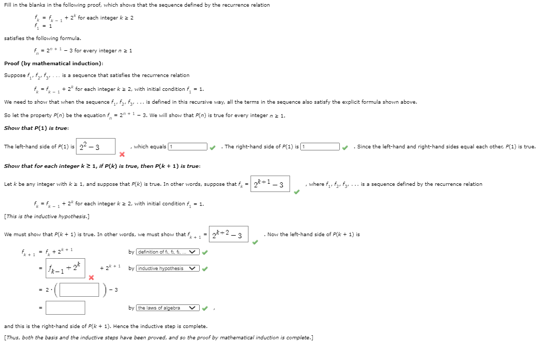 Fill in the blanks in the following proof, which shows that the sequence defined by the recurrence relation
+ 2* for each integer k 2 2
= 1
satisfies the following formula.
f. = 2" +1- 3 for every integer n21
Proof (by mathematical induction):
Suppose f,, f,, f... is a sequence that satisfies the recurrence relation
f, = f, + 2* for each integer k 2 2, with initial condition f, = 1.
We need to show that when the sequence f,, f,, f,... is defined in this recursive way, all the terms in the sequence also satisfy the explicit formula shown above.
So let the property P(n) be the equation f, = 2" +1- 3. We will show that P(n) is true for every integer nz 1.
Show that P(1) is true:
The left-hand side of P(1) is 22 – 3
which equals 1
The right-hand side of P(1) is 1
v . Since the left-hand and right-hand sides equal each other, P(1) is true.
Show that for each integer k21, if P(k) is true, then P(k + 1) is true:
Let k be any integer with k z 1, and suppose that P(k) is true. In other words, suppose that f, = 2*+1- 3
where f,, f2, f3,... is a sequence defined by the recurrence relation
f = f -1
+ 2* for each integer k z 2, with initial condition f, = 1.
[This is the inductive hypothesis.]
We must show that P(k + 1) is true. In other words, we must show that f1
gt+2 - 3
. Now the left-hand side of P(k + 1) is
fe+1 = f, +2* + 1
by definition of f, f, f
+ 2k + 1
by inductive hypothesis
by the laws of algebra
and this is the right-hand side of P(k + 1). Hence the inductive step is complete.
[Thus, both the basis and the inductive steps have been proved, and so the proof by mathematical induction is complete.]
