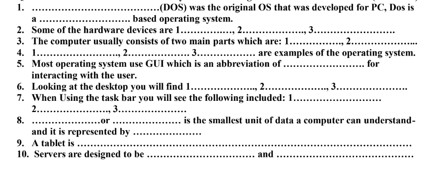 1.
-(DOS) was the original OS that was developed for PC, Dos is
a
.... based operating system.
, 3....
2. Some of the hardware devices are 1... ., 2. .
3. The computer usually consists of two main parts which are: 1... .
4. 1.. .
5. Most operating system use GUI which is an abbreviation of.
interacting with the user.
6. Looking at the desktop you will find 1......
7. When Using the task bar you will see the following included: 1...
2.....
2....
., 2.. . . ... are examples of the operating system.
for
, 2...
3.....
, 3....
8.
is the smallest unit of data a computer can understand-
..or ...
and it is represented by
9. A tablet is ....
10. Servers are designed to be .
... and
