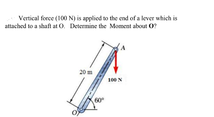 Vertical force (100 N) is applied to the end of a lever which is
attached to a shaft at O. Determine the Moment about O?
20 m
100 N
60°
