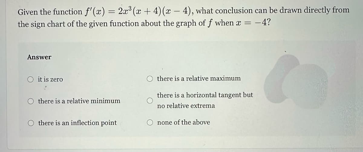 Given the function f'(x) = 2x³ (x +4) (x-4), what conclusion can be drawn directly from
the sign chart of the given function about the graph of f when x = -
= -4?
Answer
O it is zero
Othere is a relative minimum
Othere is an inflection point
there is a relative maximum
there is a horizontal tangent but
no relative extrema
none of the above