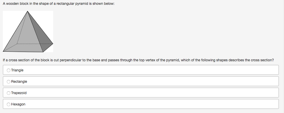 A wooden block in the shape of a rectangular pyramid is shown below:
If a cross section of the block is cut perpendicular to the base and passes through the top vertex of the pyramid, which of the following shapes describes the cross section?
O Triangle
O Rectangle
O Trapezoid
О Нехадоn
