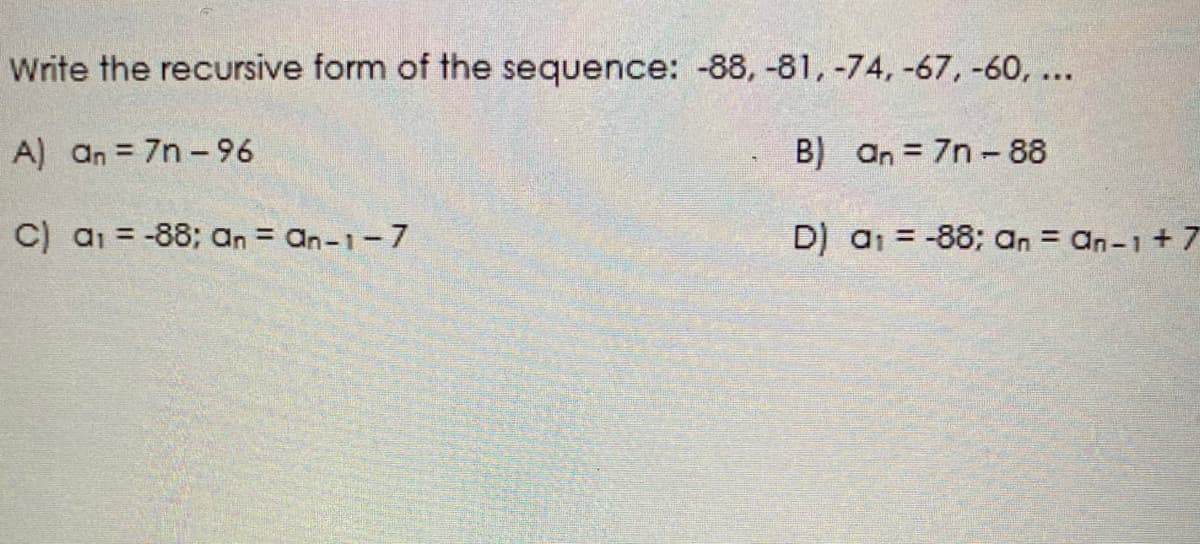 Write the recursive form of the sequence: -88, -81, -74, -67, -60, ...
A) an = 7n -96
B) an = 7n -88
C) a1 = -88; an = an-1-7
D) a1 = -88; an = an-1+ 7
