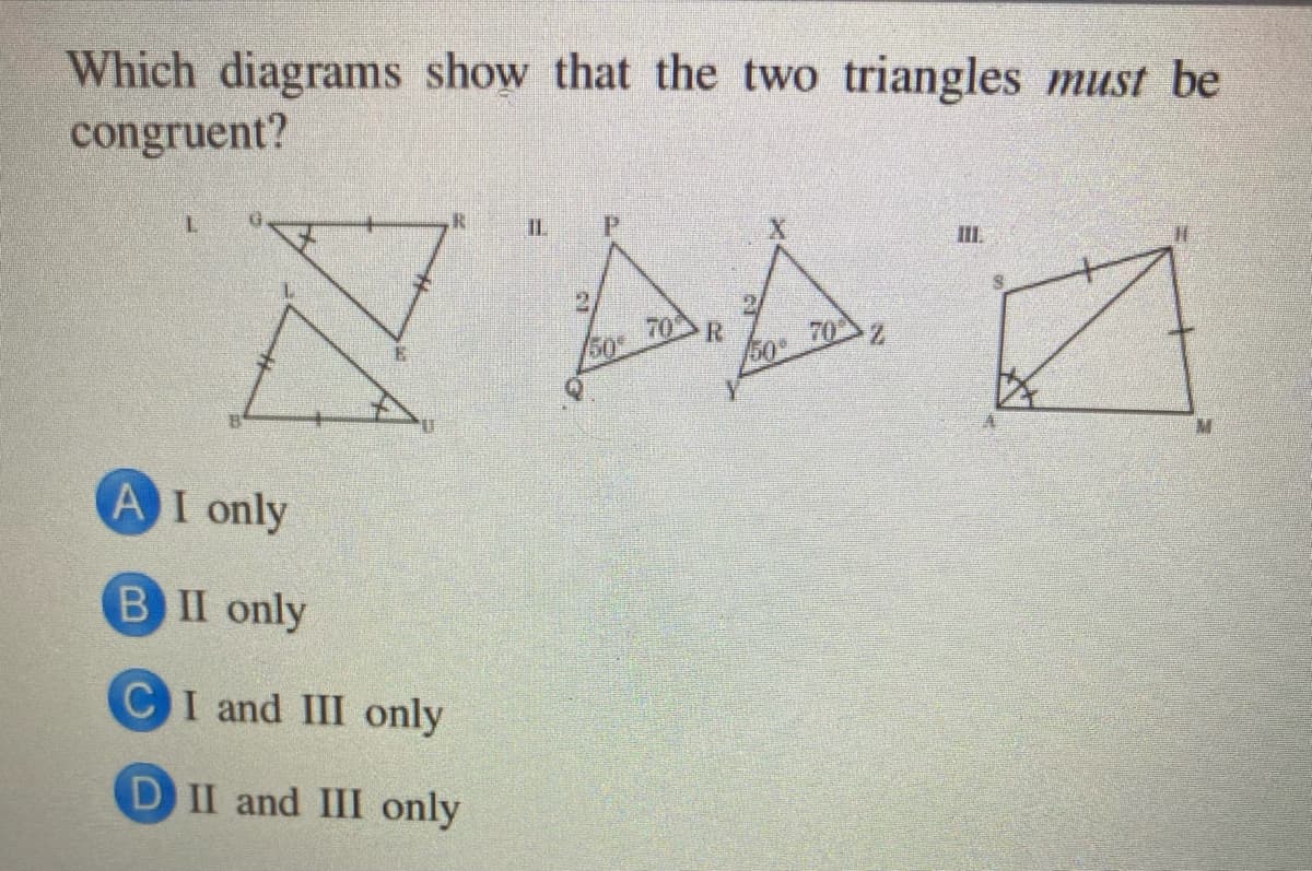 Which diagrams show that the two triangles must be
congruent?
IL
P.
II.
70
R
70
50
A I only
BII only
CI and III only
DII and III only
