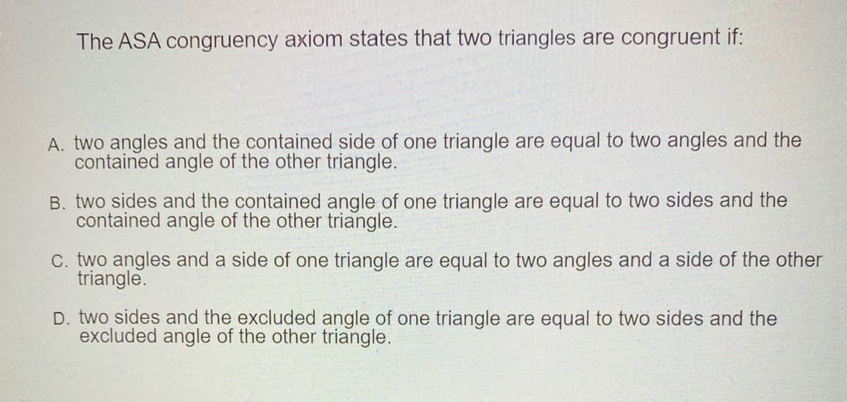 The ASA congruency axiom states that two triangles are congruent if:
A. two angles and the contained side of one triangle are equal to two angles and the
contained angle of the other triangle.
B. two sides and the contained angle of one triangle are equal to two sides and the
contained angle of the other triangle.
C. two angles and a side of one triangle are equal to two angles and a side of the other
triangle.
D. two sides and the excluded angle of one triangle are equal to two sides and the
excluded angle of the other triangle.
